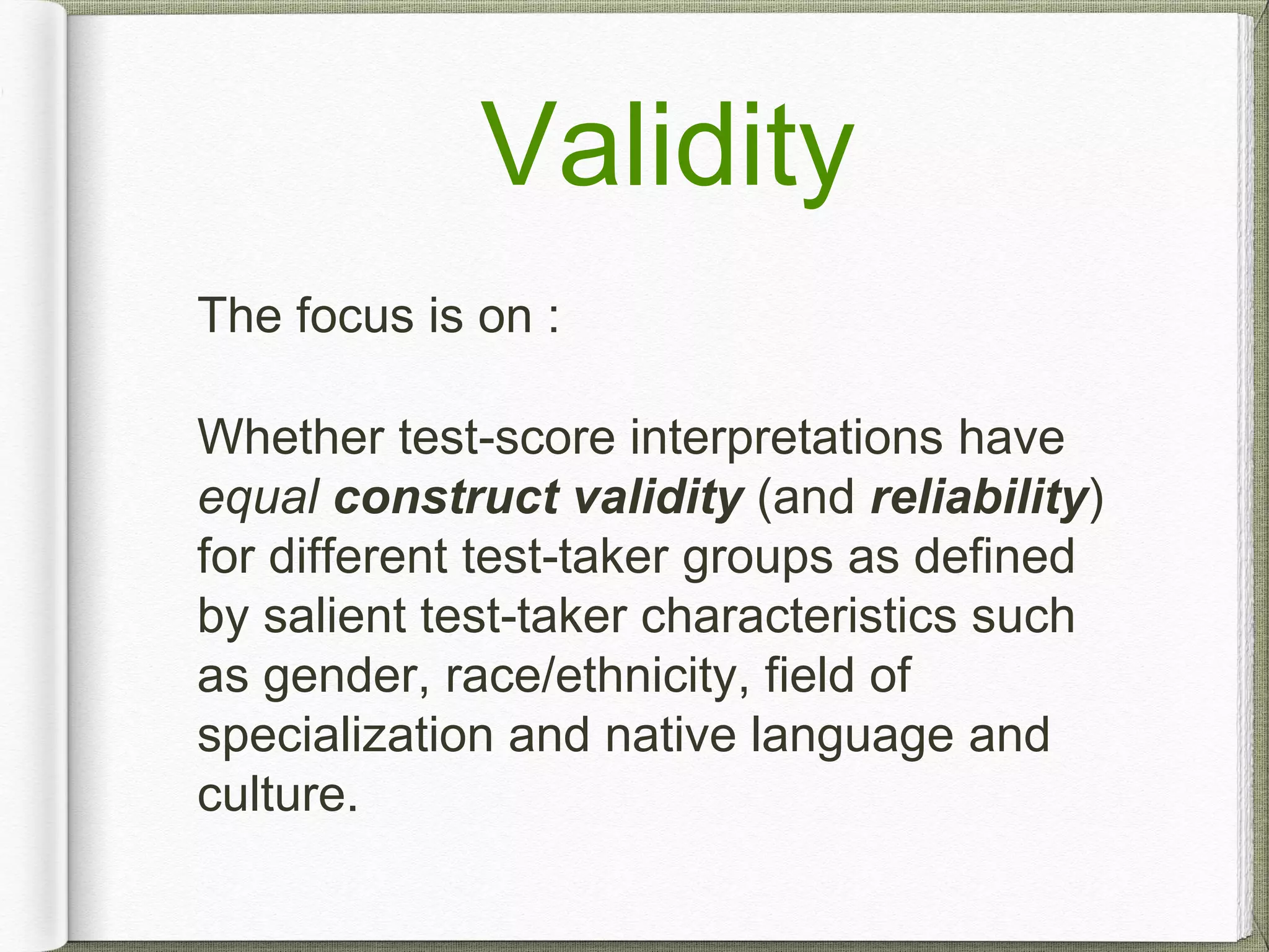 Validity
The focus is on :
Whether test-score interpretations have
equal construct validity (and reliability)
for different test-taker groups as defined
by salient test-taker characteristics such
as gender, race/ethnicity, field of
specialization and native language and
culture.
 