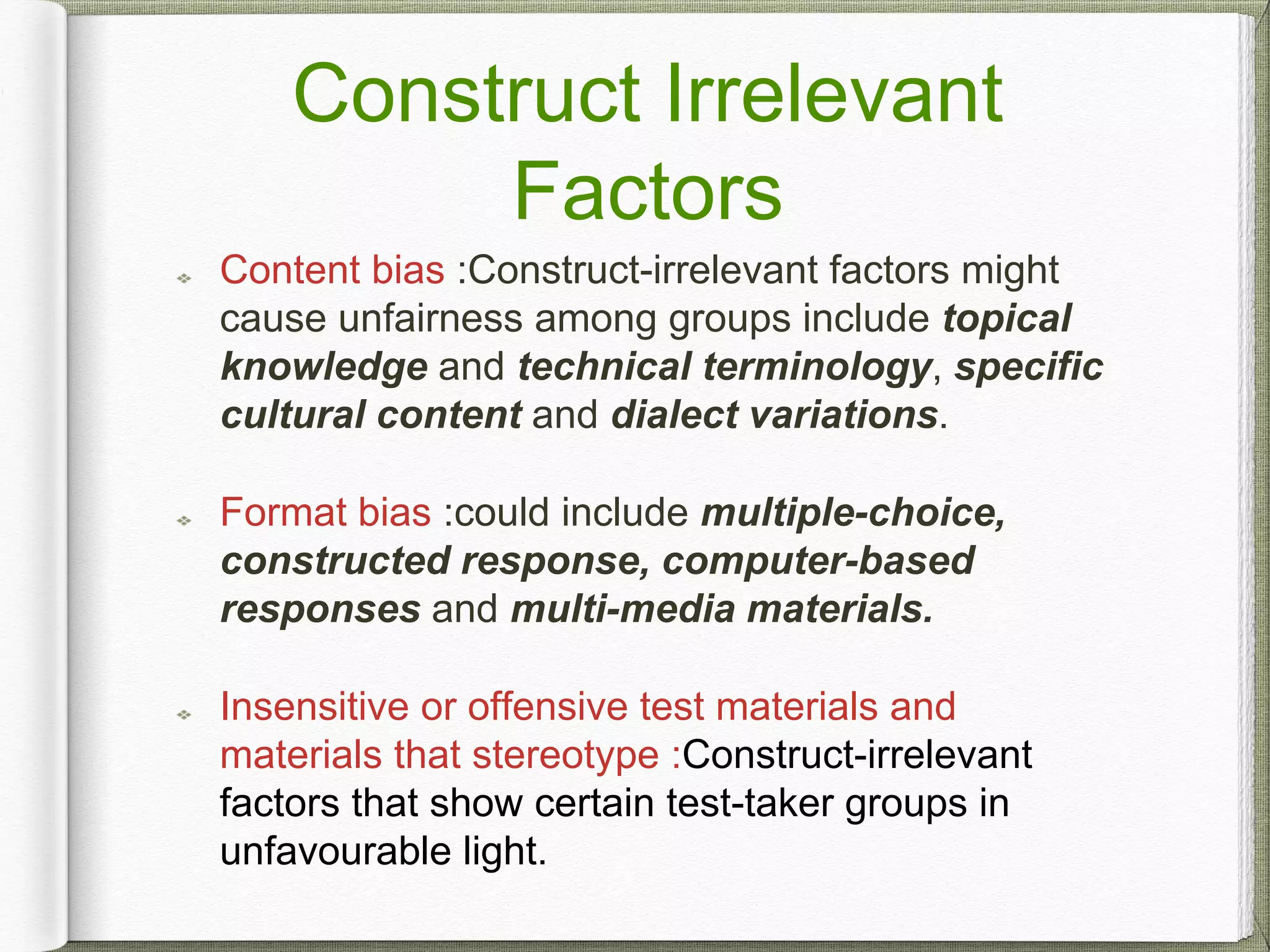 Content bias :Construct-irrelevant factors might
cause unfairness among groups include topical
knowledge and technical terminology, specific
cultural content and dialect variations.
Format bias :could include multiple-choice,
constructed response, computer-based
responses and multi-media materials.
Insensitive or offensive test materials and
materials that stereotype :Construct-irrelevant
factors that show certain test-taker groups in
unfavourable light.
Construct Irrelevant
Factors
 