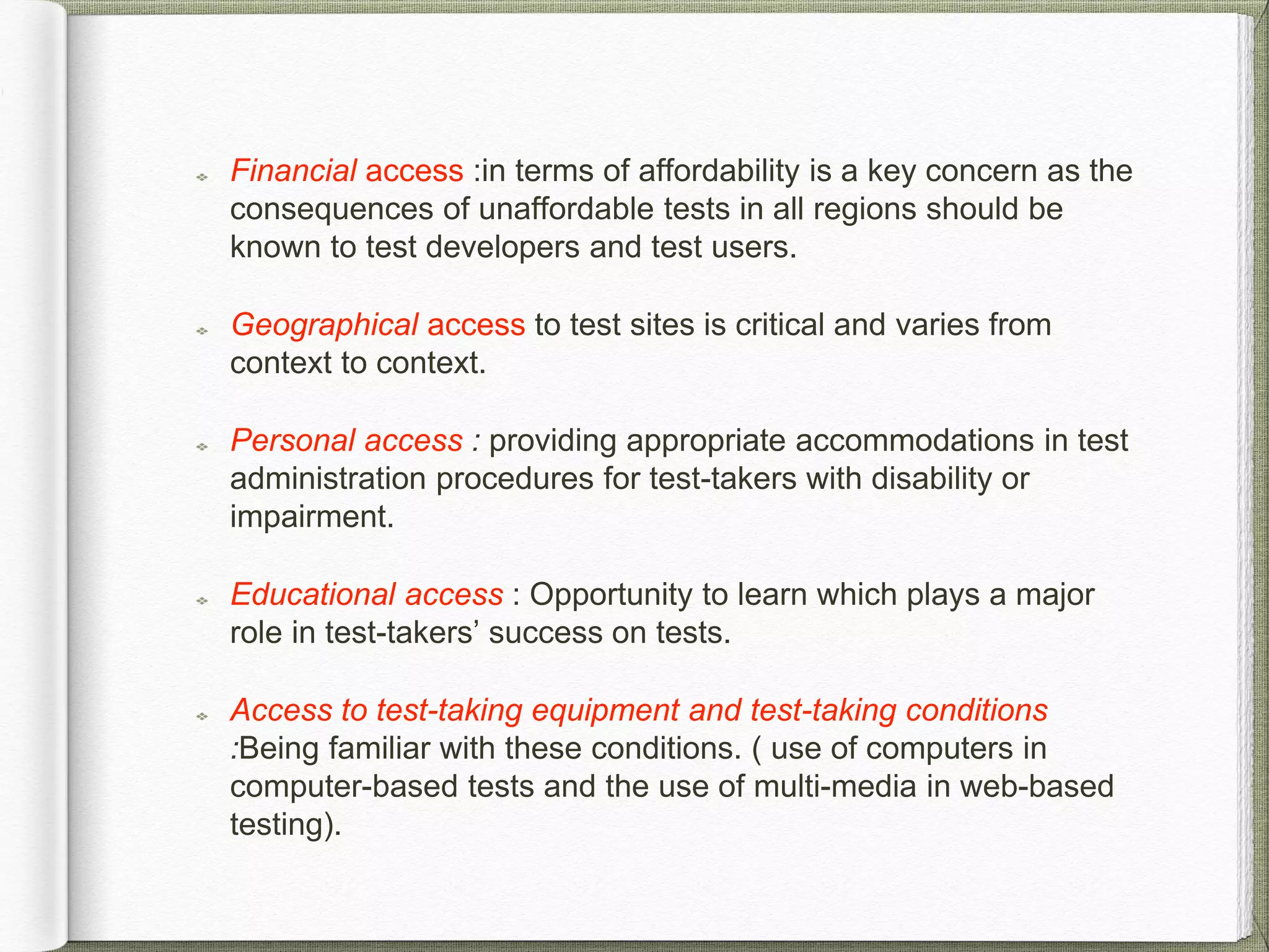Financial access :in terms of affordability is a key concern as the
consequences of unaffordable tests in all regions should be
known to test developers and test users.
Geographical access to test sites is critical and varies from
context to context.
Personal access : providing appropriate accommodations in test
administration procedures for test-takers with disability or
impairment.
Educational access : Opportunity to learn which plays a major
role in test-takers’ success on tests.
Access to test-taking equipment and test-taking conditions
:Being familiar with these conditions. ( use of computers in
computer-based tests and the use of multi-media in web-based
testing).
 