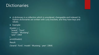 Dictionaries
 A dictionary is a collection which is unordered, changeable and indexed. In
Python dictionaries are written with curly brackets, and they have keys and
values.
 Example:
thisdict = {
"brand": "Ford",
"model": "Mustang",
"year": 1964
}
print(thisdict)
Result:
{'brand': 'Ford', 'model': 'Mustang', 'year': 1964}
 