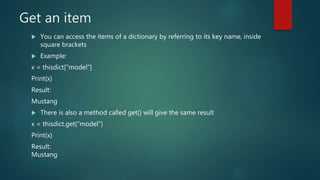 Get an item
 You can access the items of a dictionary by referring to its key name, inside
square brackets
 Example:
x = thisdict["model"]
Print(x)
Result:
Mustang
 There is also a method called get() will give the same result
x = thisdict.get(“model”)
Print(x)
Result:
Mustang
 