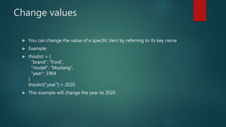 Change values
 You can change the value of a specific item by referring to its key name
 Example:
 thisdict = {
"brand": "Ford",
"model": "Mustang",
"year": 1964
}
thisdict["year"] = 2020
 This example will change the year to 2020
 