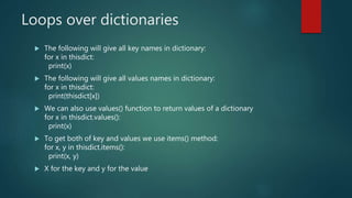 Loops over dictionaries
 The following will give all key names in dictionary:
for x in thisdict:
print(x)
 The following will give all values names in dictionary:
for x in thisdict:
print(thisdict[x])
 We can also use values() function to return values of a dictionary
for x in thisdict.values():
print(x)
 To get both of key and values we use items() method:
for x, y in thisdict.items():
print(x, y)
 X for the key and y for the value
 