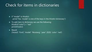 Check for items in dictionaries
 if "model" in thisdict:
print("Yes, 'model' is one of the keys in the thisdict dictionary")
 To add item to dictionary we use the following:
thisdict["color"] = "red"
print(thisdict)
 Result:
{'brand': 'Ford', 'model': 'Mustang', 'year': 2020, 'color': 'red'}
 
