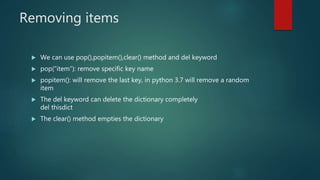 Removing items
 We can use pop(),popitem(),clear() method and del keyword
 pop(“item”): remove specific key name
 popitem(): will remove the last key, in python 3.7 will remove a random
item
 The del keyword can delete the dictionary completely
del thisdict
 The clear() method empties the dictionary
 