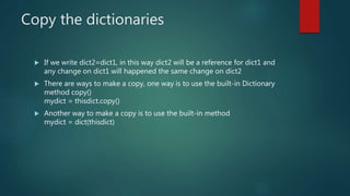 Copy the dictionaries
 If we write dict2=dict1, in this way dict2 will be a reference for dict1 and
any change on dict1 will happened the same change on dict2
 There are ways to make a copy, one way is to use the built-in Dictionary
method copy()
mydict = thisdict.copy()
 Another way to make a copy is to use the built-in method
mydict = dict(thisdict)
 