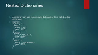 Nested Dictionaries
 A dictionary can also contain many dictionaries, this is called nested
dictionaries
 Example
myfamily = {
"child1" : {
"name" : “Ali",
"year" : 1995
},
"child2" : {
"name" : “Ghadeer",
"year" : 1994
},
"child3" : {
"name" : “Mohammad",
"year" : 1996
}
}
 
