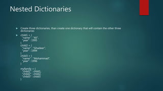 Nested Dictionaries
 Create three dictionaries, than create one dictionary that will contain the other three
dictionaries
 child1 = {
"name" : “Ali",
"year" : 1995
}
child2 = {
"name" : “Ghadeer",
"year" : 1994
}
child3 = {
"name" : “Mohammad",
"year" : 1996
}
myfamily = {
"child1" : child1,
"child2" : child2,
"child3" : child3
}
 