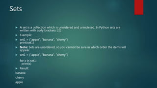 Sets
 A set is a collection which is unordered and unindexed. In Python sets are
written with curly brackets ({ })
 Example:
 set1 = {"apple", "banana", "cherry"}
print(set1)
 Note: Sets are unordered, so you cannot be sure in which order the items will
appear.
 set1 = {"apple", "banana", "cherry"}
for x in set1:
print(x)
 Result:
banana
cherry
apple
 