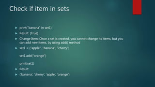 Check if item in sets
 print("banana" in set1)
 Result: (True)
 Change Item: Once a set is created, you cannot change its items, but you
can add new items, by using add() method
 set1 = {"apple", "banana", "cherry"}
set1.add("orange")
print(set1)
 Result:
 {'banana', 'cherry', 'apple', 'orange'}
 