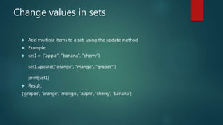 Change values in sets
 Add multiple items to a set, using the update method
 Example:
 set1 = {"apple", "banana", "cherry"}
set1.update(["orange", "mango", "grapes"])
print(set1)
 Result:
{'grapes', 'orange', 'mongo', 'apple', 'cherry', 'banana'}
 