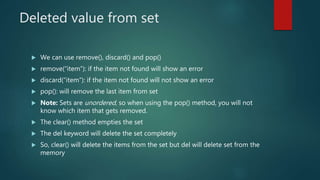 Deleted value from set
 We can use remove(), discard() and pop()
 remove(“item”): if the item not found will show an error
 discard(“item”): if the item not found will not show an error
 pop(): will remove the last item from set
 Note: Sets are unordered, so when using the pop() method, you will not
know which item that gets removed.
 The clear() method empties the set
 The del keyword will delete the set completely
 So, clear() will delete the items from the set but del will delete set from the
memory
 