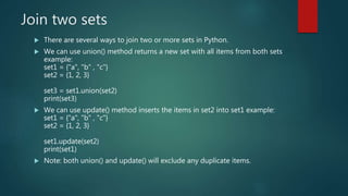 Join two sets
 There are several ways to join two or more sets in Python.
 We can use union() method returns a new set with all items from both sets
example:
set1 = {"a", "b" , "c"}
set2 = {1, 2, 3}
set3 = set1.union(set2)
print(set3)
 We can use update() method inserts the items in set2 into set1 example:
set1 = {"a", "b" , "c"}
set2 = {1, 2, 3}
set1.update(set2)
print(set1)
 Note: both union() and update() will exclude any duplicate items.
 