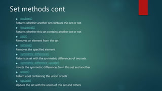 Set methods cont
 issubset()
Returns whether another set contains this set or not
 issuperset()
Returns whether this set contains another set or not
 pop()
Removes an element from the set
 remove()
Removes the specified element
 symmetric_difference()
Returns a set with the symmetric differences of two sets
 symmetric_difference_update()
inserts the symmetric differences from this set and another
 union()
Return a set containing the union of sets
 update()
Update the set with the union of this set and others
 