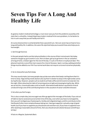 Seven Tips For A Long And
Healthy Life
As goodas modernmedical technologyis,itcanneversave youfromthe problemscausedbyalife
style thatis unhealthy.Insteadof gettingamodernmedical fixforeveryproblem, itisfarbetterto
live insucha way that youwill hardlyeverfall ill.
An ounce of preventioniscertainlybetterthana poundof cure. Here are seventipsonhow to live a
longand healthylife.Inaddition,the same life style thathelpsyoutoavoidillnessalsohelpsyouto
lose weight.
1. Get Enough Exercise
In the past people hadtouse theirphysical bodiesinthe course of theirnormal work.Buttoday
someone maygetup,go to workin a car, thensit down,getup to gohome in the car andwhen
arrivingat home,sitdownagainfor the restof the day.In such a life there isnophysical labor.This
physical inactivityisone of the mainreasonsfora hostof diseases.Sport,running.walkingandother
thingsmustbe addedto our life if ournormal workdoesnot require ustoexertourselvesphysically.
I
2. Go to sleepwhenyoufeel sleepy
Thismay soundsimple,butmanypeople stayuplate evenwhentheirbodyistellingthemthatitis
time to sleep.YogaandAyurvedicdoctorsalsosaythat itis bettertosleepinthe nightandbe active
duringthe day.However,people suchasstudentswilltake coffeeandstimulantstostudylate into
the night.Othersdevelopthe habitof remainingactive atnightandsleepingduringthe day.While
we can do this,iteventuallytakesatoll onhealth.Alternative healthdoctorssaythatthis kindof
unnatural livingisone of the contributingfactorsinthe causationof cancer andotherdiseases
3. Eat whenyoufeel hungry
Thisis alsoa simple idea,butonce againwe oftengoagainstthe messagesof the body.If you eatout
of habitor due to social pressure atcertaintime of the day, evenwhenyouhave noreal appetite,
thenyouwill notdigestyourfoodproperly.Acidityandindigestionbegin,andthiscontributestothe
likelihoodof othermore complexdiseasestakingroot.Havinganappetite isactuallyasignof good
health,butif youhave no appetite youshouldwaitabitand theneat.(If youhave no appetite even
afterawaitinga reasonable amountof time,thenyoushouldconsultadoctorbecause somethingis
wrong.)
4.Fast on a Regular,SystematicBasis
 