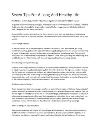 Seven Tips For A Long And Healthy Life
Want to take control of yourhealth: https://www.digistore24.com/redir/334911/Ifeoluwa/
As goodas modernmedical technologyis,itcanneversave youfromthe problemscausedbyalife style
that isunhealthy. Insteadof gettingamodernmedical fix foreveryproblem, itisfarbettertolive in
such a way thatyou will hardlyeverfall ill.
An ounce of preventioniscertainlybetterthana poundof cure. Here are seventipsonhow to live a
longand healthylife.Inaddition,the same life style thathelpsyoutoavoidillnessalsohelpsyoutolose
weight.
1. Get Enough Exercise
In the past people hadtouse theirphysical bodiesinthe course of theirnormal work.Buttoday
someone maygetup,go to workin a car, thensit down,getup to gohome in the car andwhenarriving
at home,sitdownagainfor the rest of the day. In sucha life there isnophysical labor.Thisphysical
inactivityisone of the mainreasonsfora hostof diseases.Sport,running.walkingandotherthingsmust
be addedto our life if ournormal workdoesnot require ustoexertourselvesphysically.I
2. Go to sleepwhenyoufeel sleepy
Thismay soundsimple,butmanypeople stayuplate evenwhentheirbodyistellingthemthatit istime
to sleep.YogaandAyurvedicdoctorsalsosaythat it isbetterto sleepinthe nightandbe active during
the day. However,people suchasstudentswill take coffee andstimulantstostudylate intothe night.
Othersdevelopthe habitof remaining active atnightandsleepingduringthe day.While we candothis,
it eventuallytakesatoll onhealth.Alternativehealthdoctorssaythatthiskindof unnatural livingisone
of the contributingfactorsinthe causationof cancer and otherdiseases
3. Eat whenyoufeel hungry
Thisis alsoa simple idea,butonce againwe oftengoagainstthe messagesof the body.If you eatout of
habitor due to social pressure atcertaintime of the day,evenwhenyouhave noreal appetite,thenyou
will notdigestyourfoodproperly.Acidityandindigestionbegin,andthiscontributestothe likelihoodof
othermore complex diseasestakingroot.Havinganappetite isactuallyasignof good health,butif you
have no appetite youshouldwaitabitand theneat.(If youhave no appetite evenafterawaitinga
reasonable amountof time,thenyoushouldconsultadoctor because somethingiswrong.)
4.Fast on a Regular,SystematicBasis
If you wouldaskany persontowork 365 days peryear withoutanyrest,theywouldcomplainandsay
that theymusthave some restor else theywillbreakdown.Butwe have neverbotheredtoaskor to
thinkaboutour digestive organswhichwe compeltoworkdayafter daywithouta rest.Theycannot
 