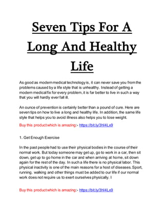 Seven Tips For A
Long And Healthy
Life
As good as modernmedical technologyis, it can never save you from the
problems caused by a life style that is unhealthy. Instead of getting a
modern medicalfix for every problem,it is far better to live in such a way
that you will hardly ever fall ill.
An ounce of prevention is certainly better than a pound of cure. Here are
seven tips on how to live a long and healthy life. In addition, the same life
style that helps you to avoid illness also helps you to lose weight.
Buy this productwhich is amazing:- https://bit.ly/3hI4Lx9
1. Get Enough Exercise
In the past people had to use their physical bodies in the course of their
normal work. But today someone may get up, go to work in a car, then sit
down, get up to go home in the car and when arriving at home, sit down
again for the rest of the day. In such a life there is no physical labor. This
physical inactivity is one of the main reasons for a host of diseases.Sport,
running. walking and other things must be added to our life if our normal
work does not require us to exert ourselves physically. I
Buy this productwhich is amazing:- https://bit.ly/3hI4Lx9
 