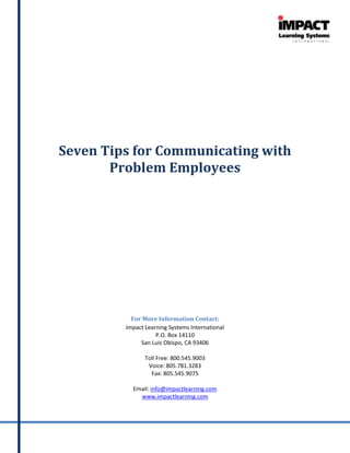 Seven Tips for Communicating with
       Problem Employees




           For More Information Contact:
         Impact Learning Systems International
                    P.O. Box 14110
              San Luis Obispo, CA 93406

                Toll Free: 800.545.9003
                 Voice: 805.781.3283
                  Fax: 805.545.9075

           Email: info@impactlearning.com
             www.impactlearning.com
 