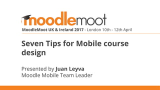 MoodleMoot UK & Ireland 2017 - London 10th - 12th April
Seven Tips for Mobile course
design
Presented by Juan Leyva
Moodle Mobile Team Leader
 