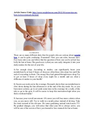 Article Source Link: http://www.weightlossvn.com/2012/10/seven-tips-on-
how-to-lose-stomach-fat.html




                   Lose Stomach Fat

There are so many different diets that for people who are serious about weight
loss, it can be quite confusing. Frustrated? Now you can relax, because here.
Few basic rules you can follow that the question of how one can be solved lose
belly fat fast at home The good news is that you can easily integrate it into your
daily routine for the rest of your life.

1. Get enough sleep. According to studies, can significantly boost your
metabolism by at least 8 hours of sleep are often those who sleep less until the
end of overeating to them. The energy they had gained through more sleep Try
to get at least 8 hours of sleep every night for a month and see what a
difference it makes to your health!

2. Guests can work out in the evenings. Research shows that our metabolism to
slow down during the late afternoon or at the end of the day tends. So, so you
burn more calories, go to set aside some time in the evenings for a walk, a bike
ride or go to the gym. It will be easier to keep this motivation high when you
find a workout buddy!

3. Increase your overall movement. Of course you will lose more calories when
you, as you move still. Try to walk to a nearby place instead of driving. Take
the stairs instead of the elevator. Do some gardening instead watch more TV.
By gradual changes, you will notice that what your life is always active, you
will be one of the secrets of how you learned to lose stomach fat fast at home.
 