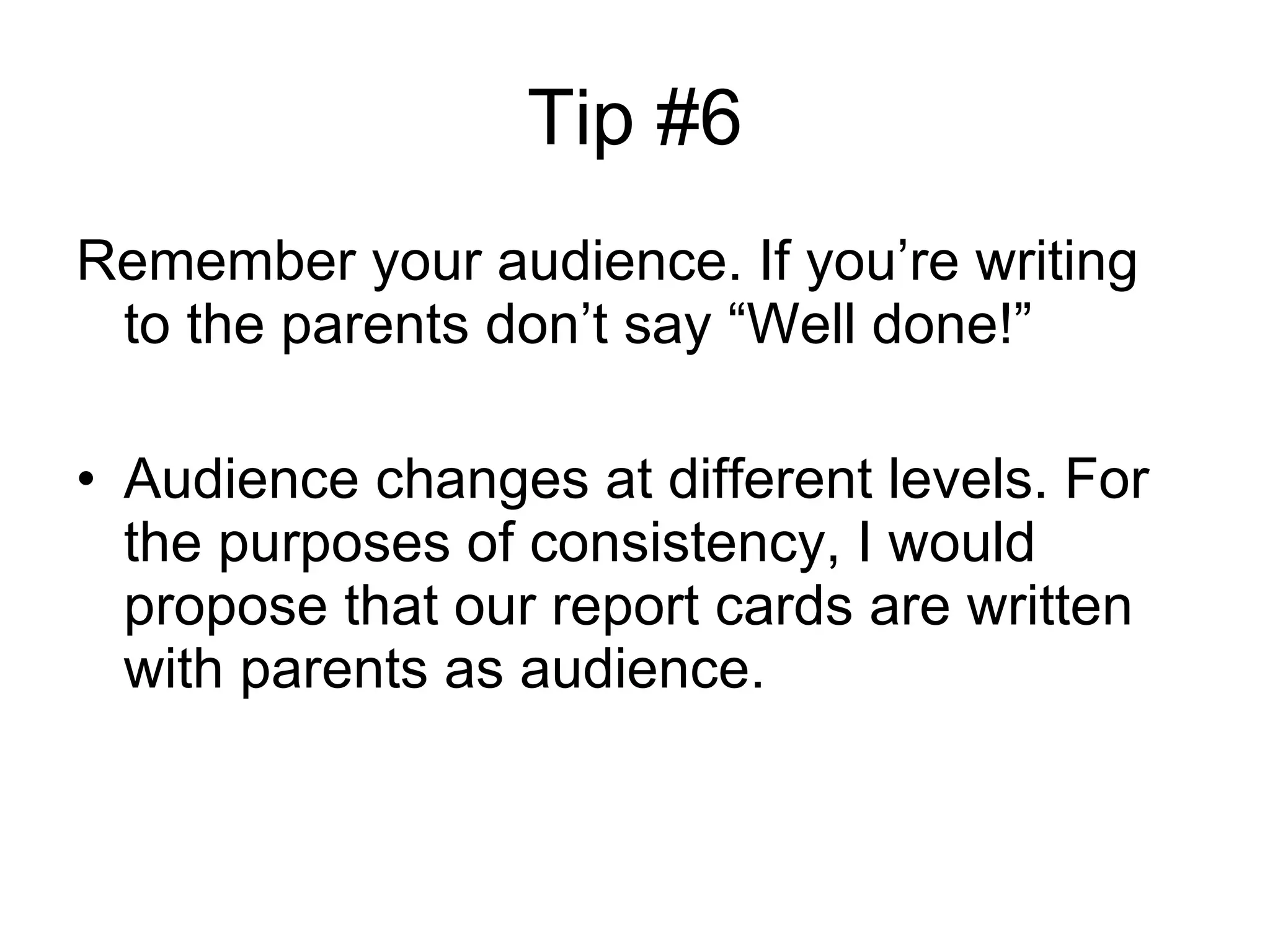 Tip #6 Remember your audience. If you’re writing to the parents don’t say “Well done!” Audience changes at different levels. For the purposes of consistency, I would propose that our report cards are written with parents as audience. 
