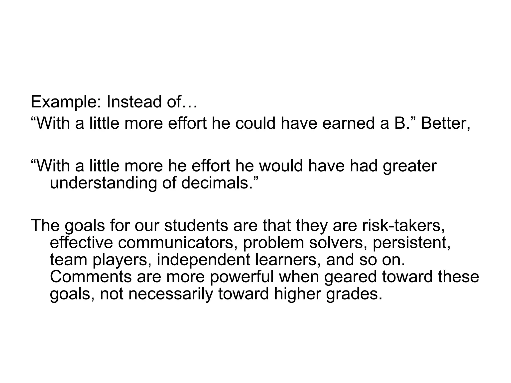 Example: Instead of… “ With a little more effort he could have earned a B.” Better,  “ With a little more he effort he would have had greater understanding of decimals.”  The goals for our students are that they are risk-takers, effective communicators, problem solvers, persistent, team players, independent learners, and so on. Comments are more powerful when geared toward these goals, not necessarily toward higher grades.  