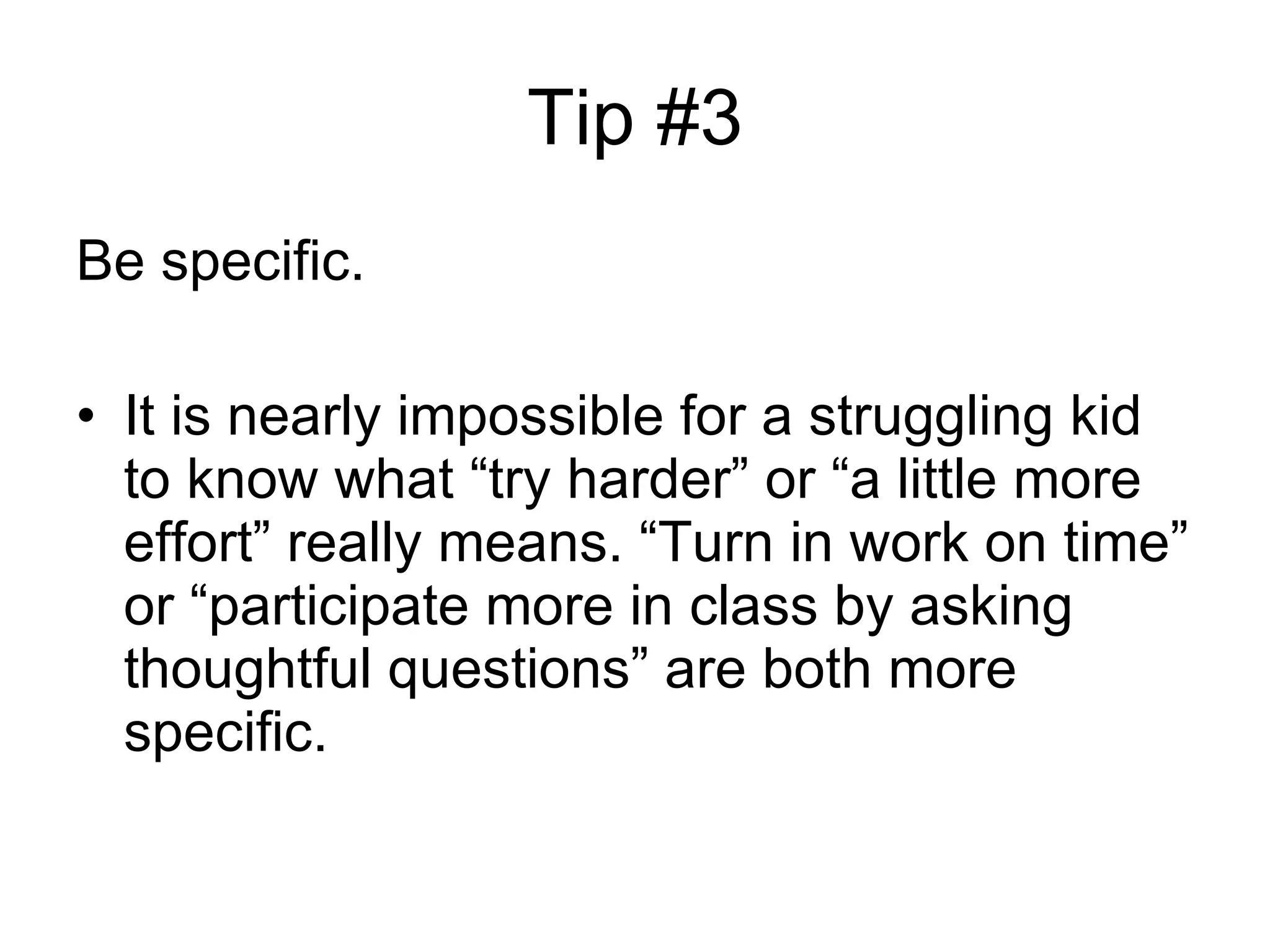 Tip #3 Be specific. It is nearly impossible for a struggling kid to know what “try harder” or “a little more effort” really means. “Turn in work on time” or “participate more in class by asking thoughtful questions” are both more specific.  