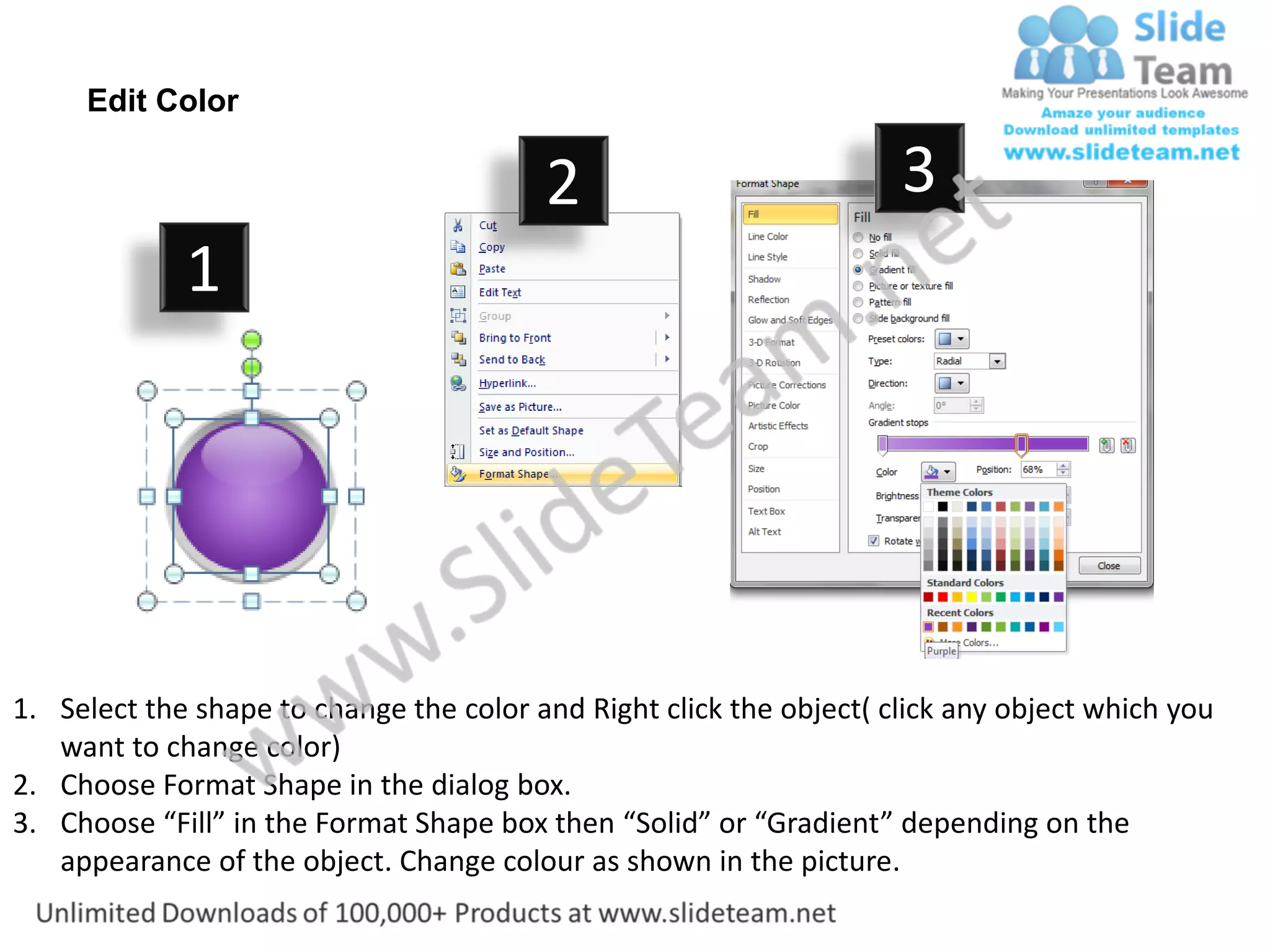 Edit Color

                                         2                           3
             1




1. Select the shape to change the color and Right click the object( click any object which you
   want to change color)
2. Choose Format Shape in the dialog box.
3. Choose “Fill” in the Format Shape box then “Solid” or “Gradient” depending on the
   appearance of the object. Change colour as shown in the picture.
 