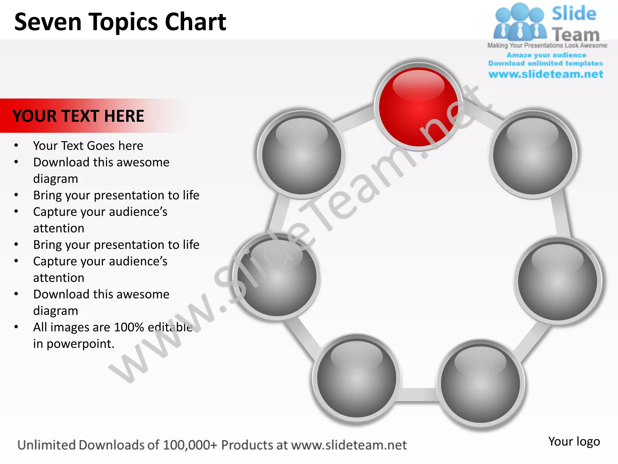 Seven Topics Chart


YOUR TEXT HERE
•   Your Text Goes here
•   Download this awesome
    diagram
•   Bring your presentation to life
•   Capture your audience’s
    attention
•   Bring your presentation to life
•   Capture your audience’s
    attention
•   Download this awesome
    diagram
•   All images are 100% editable
    in powerpoint.




                                      Your logo
 