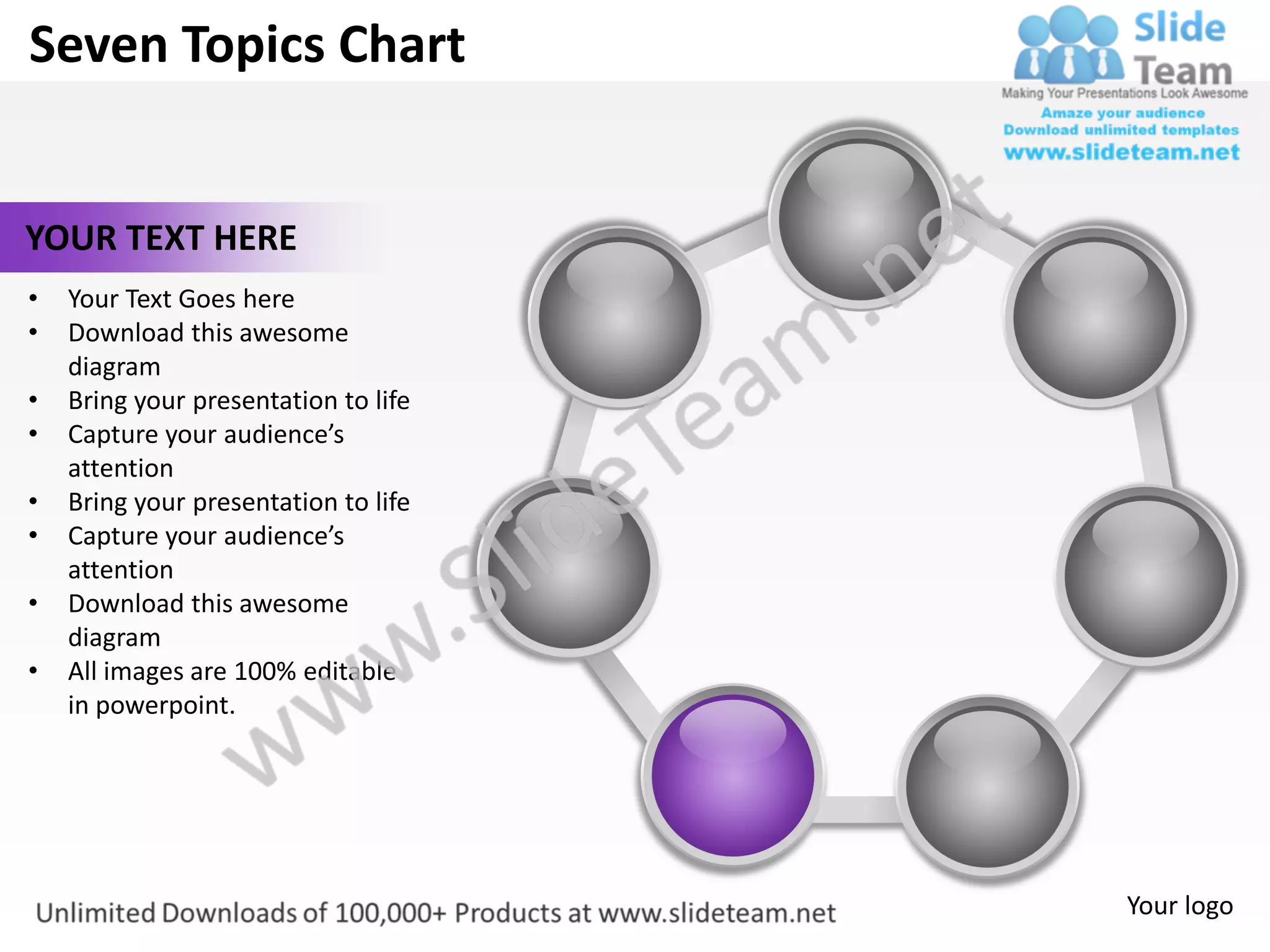 Seven Topics Chart


YOUR TEXT HERE
•   Your Text Goes here
•   Download this awesome
    diagram
•   Bring your presentation to life
•   Capture your audience’s
    attention
•   Bring your presentation to life
•   Capture your audience’s
    attention
•   Download this awesome
    diagram
•   All images are 100% editable
    in powerpoint.




                                      Your logo
 