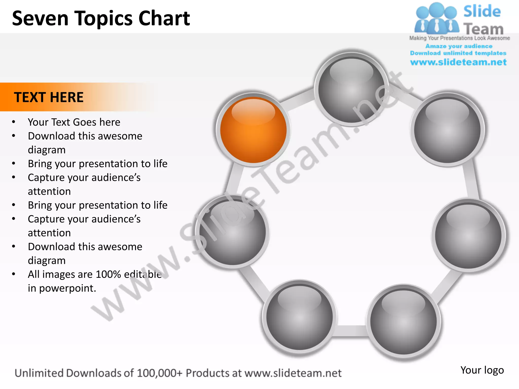 Seven Topics Chart


TEXT HERE
•   Your Text Goes here
•   Download this awesome
    diagram
•   Bring your presentation to life
•   Capture your audience’s
    attention
•   Bring your presentation to life
•   Capture your audience’s
    attention
•   Download this awesome
    diagram
•   All images are 100% editable
    in powerpoint.




                                      Your logo
 