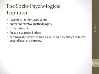 The Socio-Psychological
Tradition
•   “scientific” in the classic sense
•   prefer quantitative methodologies




                                                                      1/14/2013
•   truth is singular
•   focus on cause and effect
•   deterministic; behavior seen as influenced by factors or forces
    beyond level of awareness




                                                                      10
 
