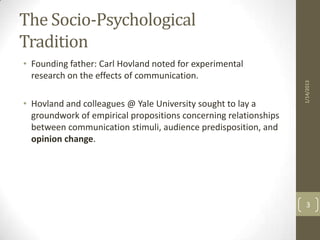 The Socio-Psychological
Tradition
• Founding father: Carl Hovland noted for experimental
  research on the effects of communication.




                                                                  1/14/2013
• Hovland and colleagues @ Yale University sought to lay a
  groundwork of empirical propositions concerning relationships
  between communication stimuli, audience predisposition, and
  opinion change.




                                                                    3
 