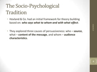 The Socio-Psychological
Tradition
• Hovland & Co. had an initial framework for theory building
  based on: who says what to whom and with what effect.




                                                                1/14/2013
• They explored three causes of persuasiveness: who – source,
  what – content of the message, and whom – audience
  characteristics.




                                                                  4
 