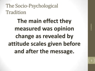 The Socio-Psychological
Tradition
     The main effect they




                                1/14/2013
    measured was opinion
    change as revealed by
 attitude scales given before
   and after the message.
                                  5
 