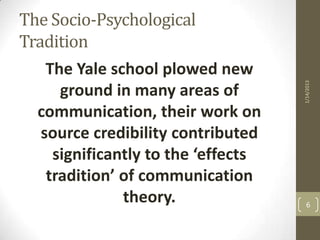 The Socio-Psychological
Tradition
    The Yale school plowed new




                                     1/14/2013
      ground in many areas of
  communication, their work on
   source credibility contributed
     significantly to the ‘effects
    tradition’ of communication
               theory.                 6
 