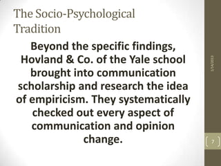 The Socio-Psychological
Tradition
   Beyond the specific findings,
  Hovland & Co. of the Yale school




                                     1/14/2013
   brought into communication
 scholarship and research the idea
of empiricism. They systematically
    checked out every aspect of
    communication and opinion
              change.                  7
 