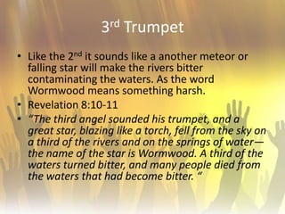 3rd TrumpetLike the 2nd it sounds like a another meteor or falling star will make the rivers bitter contaminating the waters. As the word Wormwood means something harsh.Revelation 8:10-11“The third angel sounded his trumpet, and a great star, blazing like a torch, fell from the sky on a third of the rivers and on the springs of water— the name of the star is Wormwood. A third of the waters turned bitter, and many people died from the waters that had become bitter. “