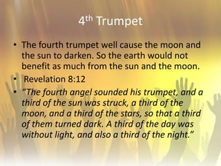 4th TrumpetThe fourth trumpet well cause the moon and the sun to darken. So the earth would not benefit as much from the sun and the moon. Revelation 8:12“The fourth angel sounded his trumpet, and a third of the sun was struck, a third of the moon, and a third of the stars, so that a third of them turned dark. A third of the day was without light, and also a third of the night.”
