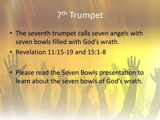 7th TrumpetThe seventh trumpet calls seven angels with seven bowls filled with God’s wrath.Revelation 11:15-19 and 15:1-8Please read the Seven Bowls presentation to learn about the seven bowls of God’s wrath. 