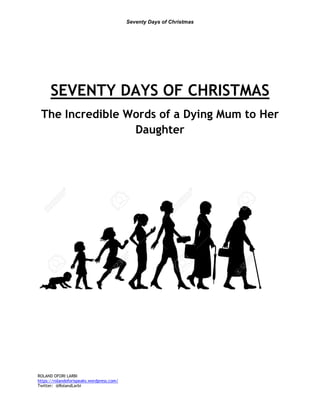 Seventy Days of Christmas
ROLAND OFORI LARBI
https://rolandoforispeaks.wordpress.com/
Twitter: @RolandLarbi
SEVENTY DAYS OF CHRISTMAS
The Incredible Words of a Dying Mum to Her
Daughter
 