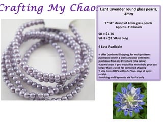 Crafting My ChaosLight Lavender round glass pearls,
4mm
1 ~34" strand of 4mm glass pearls
Approx. 210 beads
SB = $1.70
S&H = $2.50 (US Only)
4 Lots Available
•I offer Combined Shipping, for multiple items
purchased within 1 week and also with items
purchased from my Etsy store (link below)
•Let me know if you would like me to hold your box
longer than 1 week for combined shipping
•I ship items USPS within 5-7 bus. days of pymt
receipt.
•Invoicing and Payments via PayPal only
 