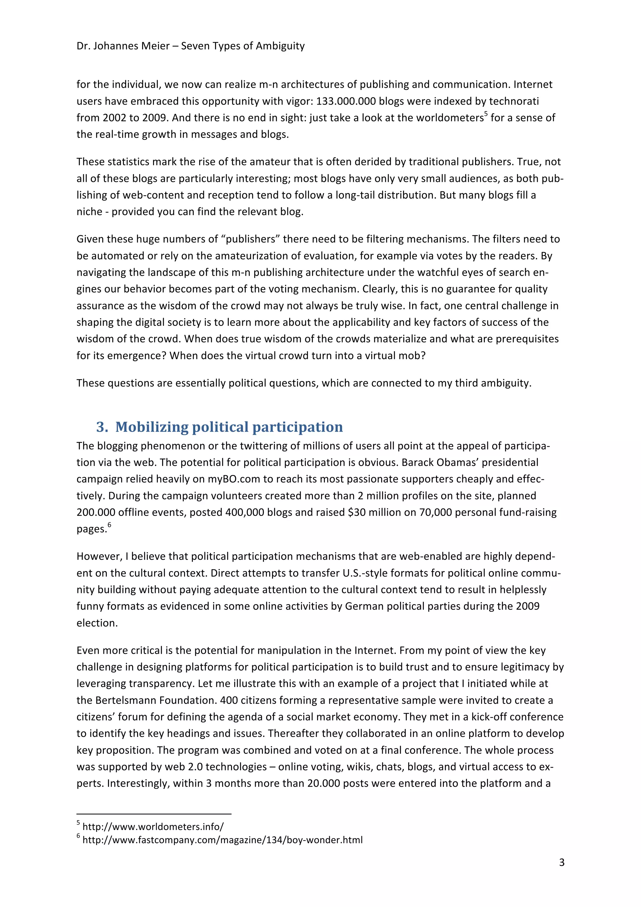 Dr.	
  Johannes	
  Meier	
  –	
  Seven	
  Types	
  of	
  Ambiguity	
  


for	
  the	
  individual,	
  we	
  now	
  can	
  realize	
  m-­‐n	
  architectures	
  of	
  publishing	
  and	
  communication.	
  Internet	
  
users	
  have	
  embraced	
  this	
  opportunity	
  with	
  vigor:	
  133.000.000	
  blogs	
  were	
  indexed	
  by	
  technorati	
  
from	
  2002	
  to	
  2009.	
  And	
  there	
  is	
  no	
  end	
  in	
  sight:	
  just	
  take	
  a	
  look	
  at	
  the	
  worldometers5	
  for	
  a	
  sense	
  of	
  
the	
  real-­‐time	
  growth	
  in	
  messages	
  and	
  blogs.	
  	
  

These	
  statistics	
  mark	
  the	
  rise	
  of	
  the	
  amateur	
  that	
  is	
  often	
  derided	
  by	
  traditional	
  publishers.	
  True,	
  not	
  
all	
  of	
  these	
  blogs	
  are	
  particularly	
  interesting;	
  most	
  blogs	
  have	
  only	
  very	
  small	
  audiences,	
  as	
  both	
  pub-­‐
lishing	
  of	
  web-­‐content	
  and	
  reception	
  tend	
  to	
  follow	
  a	
  long-­‐tail	
  distribution.	
  But	
  many	
  blogs	
  fill	
  a	
  
niche	
  -­‐	
  provided	
  you	
  can	
  find	
  the	
  relevant	
  blog.	
  	
  

Given	
  these	
  huge	
  numbers	
  of	
  “publishers”	
  there	
  need	
  to	
  be	
  filtering	
  mechanisms.	
  The	
  filters	
  need	
  to	
  
be	
  automated	
  or	
  rely	
  on	
  the	
  amateurization	
  of	
  evaluation,	
  for	
  example	
  via	
  votes	
  by	
  the	
  readers.	
  By	
  
navigating	
  the	
  landscape	
  of	
  this	
  m-­‐n	
  publishing	
  architecture	
  under	
  the	
  watchful	
  eyes	
  of	
  search	
  en-­‐
gines	
  our	
  behavior	
  becomes	
  part	
  of	
  the	
  voting	
  mechanism.	
  Clearly,	
  this	
  is	
  no	
  guarantee	
  for	
  quality	
  
assurance	
  as	
  the	
  wisdom	
  of	
  the	
  crowd	
  may	
  not	
  always	
  be	
  truly	
  wise.	
  In	
  fact,	
  one	
  central	
  challenge	
  in	
  
shaping	
  the	
  digital	
  society	
  is	
  to	
  learn	
  more	
  about	
  the	
  applicability	
  and	
  key	
  factors	
  of	
  success	
  of	
  the	
  
wisdom	
  of	
  the	
  crowd.	
  When	
  does	
  true	
  wisdom	
  of	
  the	
  crowds	
  materialize	
  and	
  what	
  are	
  prerequisites	
  
for	
  its	
  emergence?	
  When	
  does	
  the	
  virtual	
  crowd	
  turn	
  into	
  a	
  virtual	
  mob?	
  

These	
  questions	
  are	
  essentially	
  political	
  questions,	
  which	
  are	
  connected	
  to	
  my	
  third	
  ambiguity.	
  


                             3. Mobilizing	
  political	
  participation	
  
The	
  blogging	
  phenomenon	
  or	
  the	
  twittering	
  of	
  millions	
  of	
  users	
  all	
  point	
  at	
  the	
  appeal	
  of	
  participa-­‐
tion	
  via	
  the	
  web.	
  The	
  potential	
  for	
  political	
  participation	
  is	
  obvious.	
  Barack	
  Obamas’	
  presidential	
  
campaign	
  relied	
  heavily	
  on	
  myBO.com	
  to	
  reach	
  its	
  most	
  passionate	
  supporters	
  cheaply	
  and	
  effec-­‐
tively.	
  During	
  the	
  campaign	
  volunteers	
  created	
  more	
  than	
  2	
  million	
  profiles	
  on	
  the	
  site,	
  planned	
  
200.000	
  offline	
  events,	
  posted	
  400,000	
  blogs	
  and	
  raised	
  $30	
  million	
  on	
  70,000	
  personal	
  fund-­‐raising	
  
pages.6	
  	
  

However,	
  I	
  believe	
  that	
  political	
  participation	
  mechanisms	
  that	
  are	
  web-­‐enabled	
  are	
  highly	
  depend-­‐
ent	
  on	
  the	
  cultural	
  context.	
  Direct	
  attempts	
  to	
  transfer	
  U.S.-­‐style	
  formats	
  for	
  political	
  online	
  commu-­‐
nity	
  building	
  without	
  paying	
  adequate	
  attention	
  to	
  the	
  cultural	
  context	
  tend	
  to	
  result	
  in	
  helplessly	
  
funny	
  formats	
  as	
  evidenced	
  in	
  some	
  online	
  activities	
  by	
  German	
  political	
  parties	
  during	
  the	
  2009	
  
election.	
  

Even	
  more	
  critical	
  is	
  the	
  potential	
  for	
  manipulation	
  in	
  the	
  Internet.	
  From	
  my	
  point	
  of	
  view	
  the	
  key	
  
challenge	
  in	
  designing	
  platforms	
  for	
  political	
  participation	
  is	
  to	
  build	
  trust	
  and	
  to	
  ensure	
  legitimacy	
  by	
  
leveraging	
  transparency.	
  Let	
  me	
  illustrate	
  this	
  with	
  an	
  example	
  of	
  a	
  project	
  that	
  I	
  initiated	
  while	
  at	
  
the	
  Bertelsmann	
  Foundation.	
  400	
  citizens	
  forming	
  a	
  representative	
  sample	
  were	
  invited	
  to	
  create	
  a	
  
citizens’	
  forum	
  for	
  defining	
  the	
  agenda	
  of	
  a	
  social	
  market	
  economy.	
  They	
  met	
  in	
  a	
  kick-­‐off	
  conference	
  
to	
  identify	
  the	
  key	
  headings	
  and	
  issues.	
  Thereafter	
  they	
  collaborated	
  in	
  an	
  online	
  platform	
  to	
  develop	
  
key	
  proposition.	
  The	
  program	
  was	
  combined	
  and	
  voted	
  on	
  at	
  a	
  final	
  conference.	
  The	
  whole	
  process	
  
was	
  supported	
  by	
  web	
  2.0	
  technologies	
  –	
  online	
  voting,	
  wikis,	
  chats,	
  blogs,	
  and	
  virtual	
  access	
  to	
  ex-­‐
perts.	
  Interestingly,	
  within	
  3	
  months	
  more	
  than	
  20.000	
  posts	
  were	
  entered	
  into	
  the	
  platform	
  and	
  a	
  

	
  	
  	
  	
  	
  	
  	
  	
  	
  	
  	
  	
  	
  	
  	
  	
  	
  	
  	
  	
  	
  	
  	
  	
  	
  	
  	
  	
  	
  	
  	
  	
  	
  	
  	
  	
  	
  	
  	
  	
  	
  	
  	
  	
  	
  	
  	
  	
  	
  	
  	
  	
  	
  	
  	
  	
  	
  	
  	
  	
  	
  
5
       	
  http://www.worldometers.info/	
  
6
       	
  http://www.fastcompany.com/magazine/134/boy-­‐wonder.html	
  

	
                                                                                                                                                                                                                                                     3	
  
 