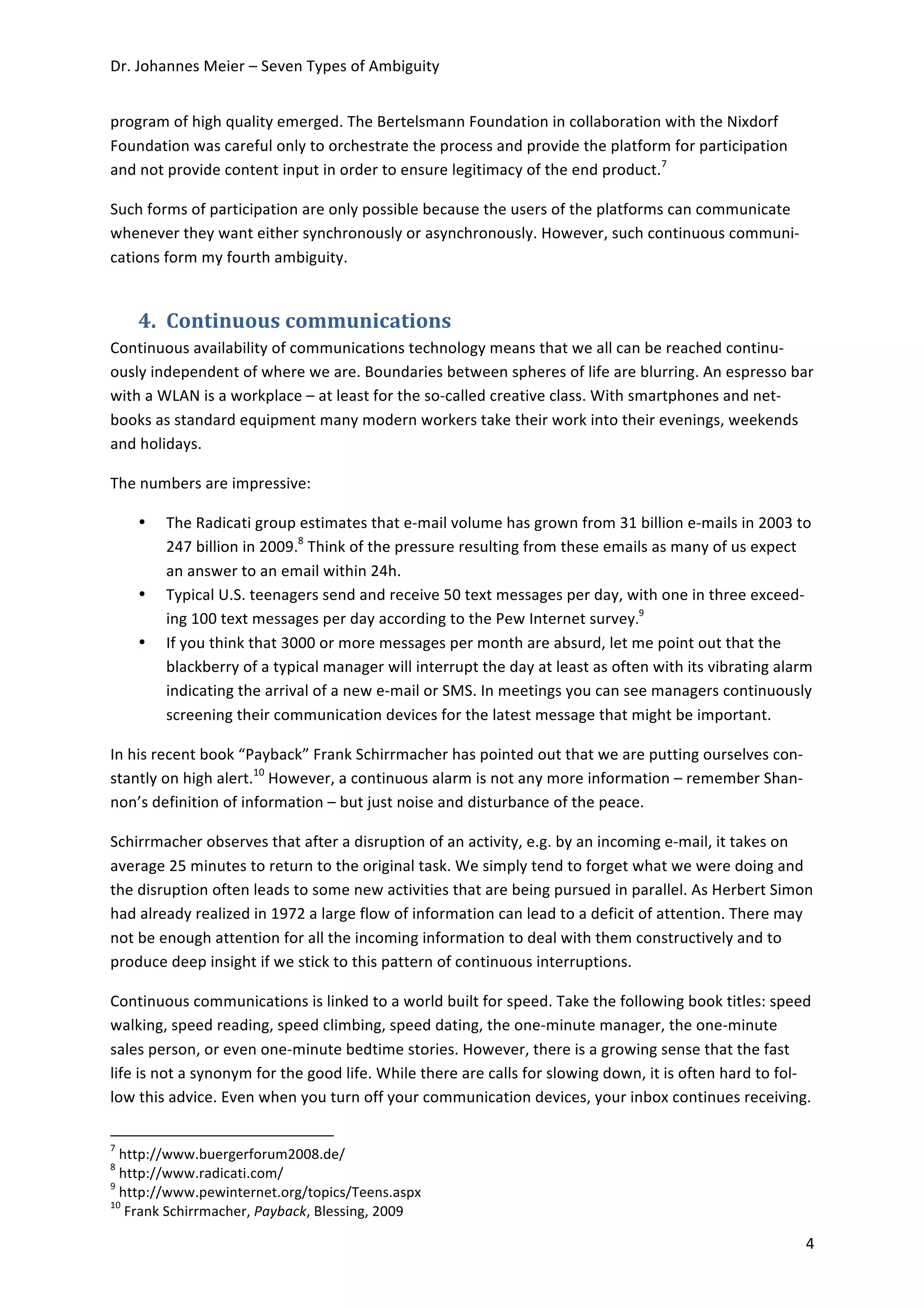Dr.	
  Johannes	
  Meier	
  –	
  Seven	
  Types	
  of	
  Ambiguity	
  


program	
  of	
  high	
  quality	
  emerged.	
  The	
  Bertelsmann	
  Foundation	
  in	
  collaboration	
  with	
  the	
  Nixdorf	
  
Foundation	
  was	
  careful	
  only	
  to	
  orchestrate	
  the	
  process	
  and	
  provide	
  the	
  platform	
  for	
  participation	
  
and	
  not	
  provide	
  content	
  input	
  in	
  order	
  to	
  ensure	
  legitimacy	
  of	
  the	
  end	
  product.7	
  

Such	
  forms	
  of	
  participation	
  are	
  only	
  possible	
  because	
  the	
  users	
  of	
  the	
  platforms	
  can	
  communicate	
  
whenever	
  they	
  want	
  either	
  synchronously	
  or	
  asynchronously.	
  However,	
  such	
  continuous	
  communi-­‐
cations	
  form	
  my	
  fourth	
  ambiguity.	
  


                             4. Continuous	
  communications	
  
Continuous	
  availability	
  of	
  communications	
  technology	
  means	
  that	
  we	
  all	
  can	
  be	
  reached	
  continu-­‐
ously	
  independent	
  of	
  where	
  we	
  are.	
  Boundaries	
  between	
  spheres	
  of	
  life	
  are	
  blurring.	
  An	
  espresso	
  bar	
  
with	
  a	
  WLAN	
  is	
  a	
  workplace	
  –	
  at	
  least	
  for	
  the	
  so-­‐called	
  creative	
  class.	
  With	
  smartphones	
  and	
  net-­‐
books	
  as	
  standard	
  equipment	
  many	
  modern	
  workers	
  take	
  their	
  work	
  into	
  their	
  evenings,	
  weekends	
  
and	
  holidays.	
  

The	
  numbers	
  are	
  impressive:	
  	
  

                             •                             The	
  Radicati	
  group	
  estimates	
  that	
  e-­‐mail	
  volume	
  has	
  grown	
  from	
  31	
  billion	
  e-­‐mails	
  in	
  2003	
  to	
  
                                                           247	
  billion	
  in	
  2009.8	
  Think	
  of	
  the	
  pressure	
  resulting	
  from	
  these	
  emails	
  as	
  many	
  of	
  us	
  expect	
  
                                                           an	
  answer	
  to	
  an	
  email	
  within	
  24h.	
  
                             •                             Typical	
  U.S.	
  teenagers	
  send	
  and	
  receive	
  50	
  text	
  messages	
  per	
  day,	
  with	
  one	
  in	
  three	
  exceed-­‐
                                                           ing	
  100	
  text	
  messages	
  per	
  day	
  according	
  to	
  the	
  Pew	
  Internet	
  survey.9	
  	
  
                             •                             If	
  you	
  think	
  that	
  3000	
  or	
  more	
  messages	
  per	
  month	
  are	
  absurd,	
  let	
  me	
  point	
  out	
  that	
  the	
  
                                                           blackberry	
  of	
  a	
  typical	
  manager	
  will	
  interrupt	
  the	
  day	
  at	
  least	
  as	
  often	
  with	
  its	
  vibrating	
  alarm	
  
                                                           indicating	
  the	
  arrival	
  of	
  a	
  new	
  e-­‐mail	
  or	
  SMS.	
  In	
  meetings	
  you	
  can	
  see	
  managers	
  continuously	
  
                                                           screening	
  their	
  communication	
  devices	
  for	
  the	
  latest	
  message	
  that	
  might	
  be	
  important.	
  

In	
  his	
  recent	
  book	
  “Payback”	
  Frank	
  Schirrmacher	
  has	
  pointed	
  out	
  that	
  we	
  are	
  putting	
  ourselves	
  con-­‐
stantly	
  on	
  high	
  alert.10	
  However,	
  a	
  continuous	
  alarm	
  is	
  not	
  any	
  more	
  information	
  –	
  remember	
  Shan-­‐
non’s	
  definition	
  of	
  information	
  –	
  but	
  just	
  noise	
  and	
  disturbance	
  of	
  the	
  peace.	
  	
  	
  

Schirrmacher	
  observes	
  that	
  after	
  a	
  disruption	
  of	
  an	
  activity,	
  e.g.	
  by	
  an	
  incoming	
  e-­‐mail,	
  it	
  takes	
  on	
  
average	
  25	
  minutes	
  to	
  return	
  to	
  the	
  original	
  task.	
  We	
  simply	
  tend	
  to	
  forget	
  what	
  we	
  were	
  doing	
  and	
  
the	
  disruption	
  often	
  leads	
  to	
  some	
  new	
  activities	
  that	
  are	
  being	
  pursued	
  in	
  parallel.	
  As	
  Herbert	
  Simon	
  
had	
  already	
  realized	
  in	
  1972	
  a	
  large	
  flow	
  of	
  information	
  can	
  lead	
  to	
  a	
  deficit	
  of	
  attention.	
  There	
  may	
  
not	
  be	
  enough	
  attention	
  for	
  all	
  the	
  incoming	
  information	
  to	
  deal	
  with	
  them	
  constructively	
  and	
  to	
  
produce	
  deep	
  insight	
  if	
  we	
  stick	
  to	
  this	
  pattern	
  of	
  continuous	
  interruptions.	
  	
  	
  

Continuous	
  communications	
  is	
  linked	
  to	
  a	
  world	
  built	
  for	
  speed.	
  Take	
  the	
  following	
  book	
  titles:	
  speed	
  
walking,	
  speed	
  reading,	
  speed	
  climbing,	
  speed	
  dating,	
  the	
  one-­‐minute	
  manager,	
  the	
  one-­‐minute	
  
sales	
  person,	
  or	
  even	
  one-­‐minute	
  bedtime	
  stories.	
  However,	
  there	
  is	
  a	
  growing	
  sense	
  that	
  the	
  fast	
  
life	
  is	
  not	
  a	
  synonym	
  for	
  the	
  good	
  life.	
  While	
  there	
  are	
  calls	
  for	
  slowing	
  down,	
  it	
  is	
  often	
  hard	
  to	
  fol-­‐
low	
  this	
  advice.	
  Even	
  when	
  you	
  turn	
  off	
  your	
  communication	
  devices,	
  your	
  inbox	
  continues	
  receiving.	
  

	
  	
  	
  	
  	
  	
  	
  	
  	
  	
  	
  	
  	
  	
  	
  	
  	
  	
  	
  	
  	
  	
  	
  	
  	
  	
  	
  	
  	
  	
  	
  	
  	
  	
  	
  	
  	
  	
  	
  	
  	
  	
  	
  	
  	
  	
  	
  	
  	
  	
  	
  	
  	
  	
  	
  	
  	
  	
  	
  	
  	
  
7
  	
  http://www.buergerforum2008.de/	
  	
  
8
  	
  http://www.radicati.com/	
  
9
  	
  http://www.pewinternet.org/topics/Teens.aspx	
  
10
      	
  Frank	
  Schirrmacher,	
  Payback,	
  Blessing,	
  2009	
  

	
                                                                                                                                                                                                                                                     4	
  
 