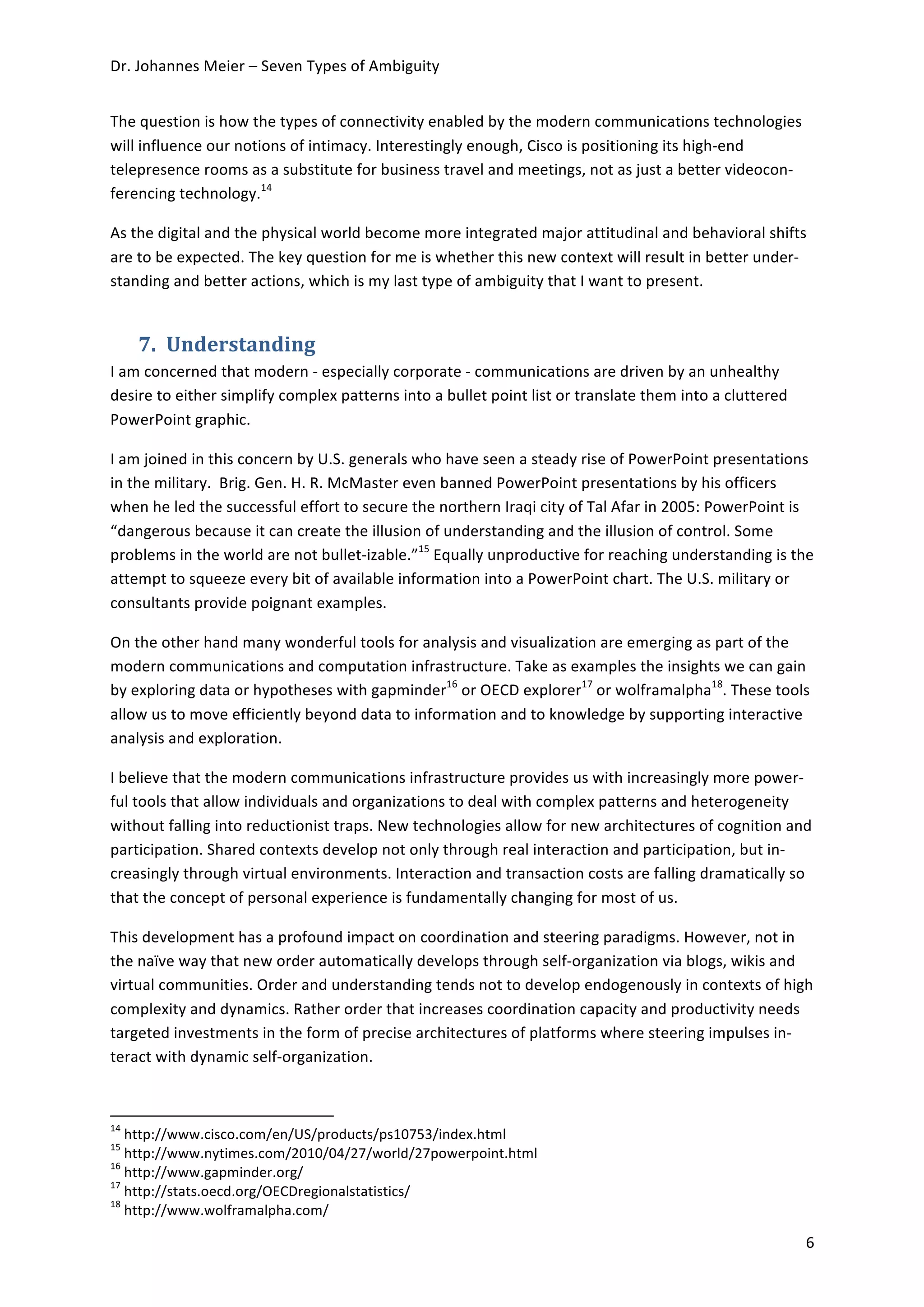 Dr.	
  Johannes	
  Meier	
  –	
  Seven	
  Types	
  of	
  Ambiguity	
  


The	
  question	
  is	
  how	
  the	
  types	
  of	
  connectivity	
  enabled	
  by	
  the	
  modern	
  communications	
  technologies	
  
will	
  influence	
  our	
  notions	
  of	
  intimacy.	
  Interestingly	
  enough,	
  Cisco	
  is	
  positioning	
  its	
  high-­‐end	
  
telepresence	
  rooms	
  as	
  a	
  substitute	
  for	
  business	
  travel	
  and	
  meetings,	
  not	
  as	
  just	
  a	
  better	
  videocon-­‐
ferencing	
  technology.14	
  	
  

As	
  the	
  digital	
  and	
  the	
  physical	
  world	
  become	
  more	
  integrated	
  major	
  attitudinal	
  and	
  behavioral	
  shifts	
  
are	
  to	
  be	
  expected.	
  The	
  key	
  question	
  for	
  me	
  is	
  whether	
  this	
  new	
  context	
  will	
  result	
  in	
  better	
  under-­‐
standing	
  and	
  better	
  actions,	
  which	
  is	
  my	
  last	
  type	
  of	
  ambiguity	
  that	
  I	
  want	
  to	
  present.	
  


                             7. Understanding	
  
I	
  am	
  concerned	
  that	
  modern	
  -­‐	
  especially	
  corporate	
  -­‐	
  communications	
  are	
  driven	
  by	
  an	
  unhealthy	
  
desire	
  to	
  either	
  simplify	
  complex	
  patterns	
  into	
  a	
  bullet	
  point	
  list	
  or	
  translate	
  them	
  into	
  a	
  cluttered	
  
PowerPoint	
  graphic.	
  	
  

I	
  am	
  joined	
  in	
  this	
  concern	
  by	
  U.S.	
  generals	
  who	
  have	
  seen	
  a	
  steady	
  rise	
  of	
  PowerPoint	
  presentations	
  
in	
  the	
  military.	
  	
  Brig.	
  Gen.	
  H.	
  R.	
  McMaster	
  even	
  banned	
  PowerPoint	
  presentations	
  by	
  his	
  officers	
  
when	
  he	
  led	
  the	
  successful	
  effort	
  to	
  secure	
  the	
  northern	
  Iraqi	
  city	
  of	
  Tal	
  Afar	
  in	
  2005:	
  PowerPoint	
  is	
  
“dangerous	
  because	
  it	
  can	
  create	
  the	
  illusion	
  of	
  understanding	
  and	
  the	
  illusion	
  of	
  control.	
  Some	
  
problems	
  in	
  the	
  world	
  are	
  not	
  bullet-­‐izable.”15	
  Equally	
  unproductive	
  for	
  reaching	
  understanding	
  is	
  the	
  
attempt	
  to	
  squeeze	
  every	
  bit	
  of	
  available	
  information	
  into	
  a	
  PowerPoint	
  chart.	
  The	
  U.S.	
  military	
  or	
  
consultants	
  provide	
  poignant	
  examples.	
  

On	
  the	
  other	
  hand	
  many	
  wonderful	
  tools	
  for	
  analysis	
  and	
  visualization	
  are	
  emerging	
  as	
  part	
  of	
  the	
  
modern	
  communications	
  and	
  computation	
  infrastructure.	
  Take	
  as	
  examples	
  the	
  insights	
  we	
  can	
  gain	
  
by	
  exploring	
  data	
  or	
  hypotheses	
  with	
  gapminder16	
  or	
  OECD	
  explorer17	
  or	
  wolframalpha18.	
  These	
  tools	
  
allow	
  us	
  to	
  move	
  efficiently	
  beyond	
  data	
  to	
  information	
  and	
  to	
  knowledge	
  by	
  supporting	
  interactive	
  
analysis	
  and	
  exploration.	
  

I	
  believe	
  that	
  the	
  modern	
  communications	
  infrastructure	
  provides	
  us	
  with	
  increasingly	
  more	
  power-­‐
ful	
  tools	
  that	
  allow	
  individuals	
  and	
  organizations	
  to	
  deal	
  with	
  complex	
  patterns	
  and	
  heterogeneity	
  
without	
  falling	
  into	
  reductionist	
  traps.	
  New	
  technologies	
  allow	
  for	
  new	
  architectures	
  of	
  cognition	
  and	
  
participation.	
  Shared	
  contexts	
  develop	
  not	
  only	
  through	
  real	
  interaction	
  and	
  participation,	
  but	
  in-­‐
creasingly	
  through	
  virtual	
  environments.	
  Interaction	
  and	
  transaction	
  costs	
  are	
  falling	
  dramatically	
  so	
  
that	
  the	
  concept	
  of	
  personal	
  experience	
  is	
  fundamentally	
  changing	
  for	
  most	
  of	
  us.	
  

This	
  development	
  has	
  a	
  profound	
  impact	
  on	
  coordination	
  and	
  steering	
  paradigms.	
  However,	
  not	
  in	
  
the	
  naïve	
  way	
  that	
  new	
  order	
  automatically	
  develops	
  through	
  self-­‐organization	
  via	
  blogs,	
  wikis	
  and	
  
virtual	
  communities.	
  Order	
  and	
  understanding	
  tends	
  not	
  to	
  develop	
  endogenously	
  in	
  contexts	
  of	
  high	
  
complexity	
  and	
  dynamics.	
  Rather	
  order	
  that	
  increases	
  coordination	
  capacity	
  and	
  productivity	
  needs	
  
targeted	
  investments	
  in	
  the	
  form	
  of	
  precise	
  architectures	
  of	
  platforms	
  where	
  steering	
  impulses	
  in-­‐
teract	
  with	
  dynamic	
  self-­‐organization.	
  


	
  	
  	
  	
  	
  	
  	
  	
  	
  	
  	
  	
  	
  	
  	
  	
  	
  	
  	
  	
  	
  	
  	
  	
  	
  	
  	
  	
  	
  	
  	
  	
  	
  	
  	
  	
  	
  	
  	
  	
  	
  	
  	
  	
  	
  	
  	
  	
  	
  	
  	
  	
  	
  	
  	
  	
  	
  	
  	
  	
  	
  
14
  	
  http://www.cisco.com/en/US/products/ps10753/index.html	
  
15
  	
  http://www.nytimes.com/2010/04/27/world/27powerpoint.html	
  
16
  	
  http://www.gapminder.org/	
  
17
  	
  http://stats.oecd.org/OECDregionalstatistics/	
  
18
  	
  http://www.wolframalpha.com/	
  

	
                                                                                                                                                                                                                                                     6	
  
 