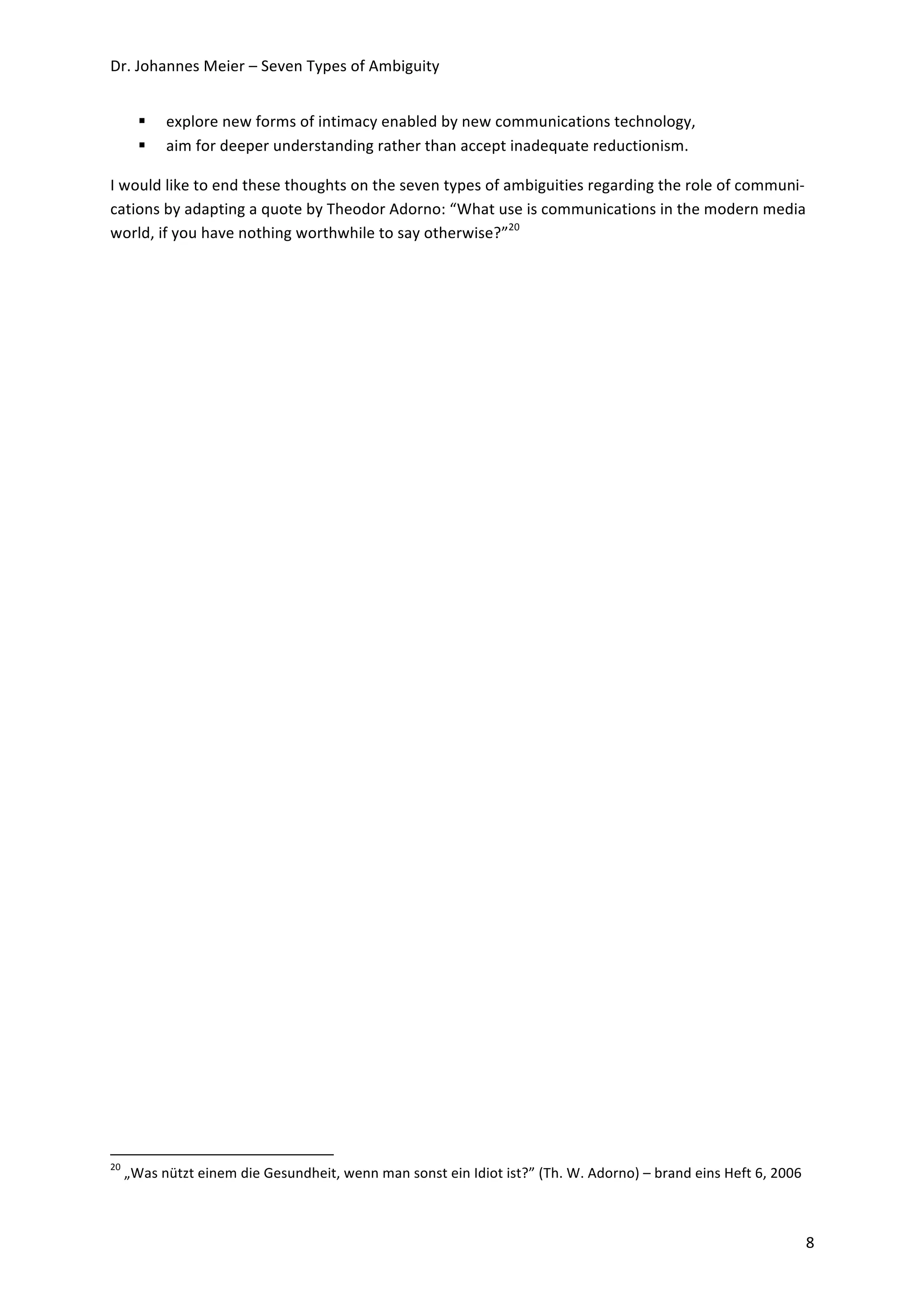 Dr.	
  Johannes	
  Meier	
  –	
  Seven	
  Types	
  of	
  Ambiguity	
  


                                                          explore	
  new	
  forms	
  of	
  intimacy	
  enabled	
  by	
  new	
  communications	
  technology,	
  
                                                          aim	
  for	
  deeper	
  understanding	
  rather	
  than	
  accept	
  inadequate	
  reductionism.	
  

I	
  would	
  like	
  to	
  end	
  these	
  thoughts	
  on	
  the	
  seven	
  types	
  of	
  ambiguities	
  regarding	
  the	
  role	
  of	
  communi-­‐
cations	
  by	
  adapting	
  a	
  quote	
  by	
  Theodor	
  Adorno:	
  “What	
  use	
  is	
  communications	
  in	
  the	
  modern	
  media	
  
world,	
  if	
  you	
  have	
  nothing	
  worthwhile	
  to	
  say	
  otherwise?”20	
  




	
  	
  	
  	
  	
  	
  	
  	
  	
  	
  	
  	
  	
  	
  	
  	
  	
  	
  	
  	
  	
  	
  	
  	
  	
  	
  	
  	
  	
  	
  	
  	
  	
  	
  	
  	
  	
  	
  	
  	
  	
  	
  	
  	
  	
  	
  	
  	
  	
  	
  	
  	
  	
  	
  	
  	
  	
  	
  	
  	
  	
  
20
          	
  „Was	
  nützt	
  einem	
  die	
  Gesundheit,	
  wenn	
  man	
  sonst	
  ein	
  Idiot	
  ist?”	
  (Th.	
  W.	
  Adorno)	
  –	
  brand	
  eins	
  Heft	
  6,	
  2006	
  

	
  

	
                                                                                                                                                                                                                                                     8	
  
 