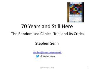 70 Years and Still Here
The Randomised Clinical Trial and its Critics
Stephen Senn
1(c)Stephen Senn 2018
stephen@senns.demon.co.uk
@stephensenn
 