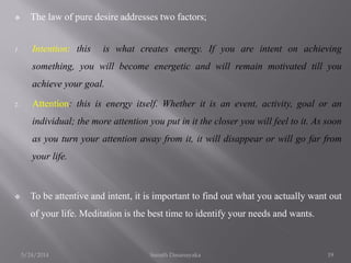  The law of pure desire addresses two factors;
1. Intention: this is what creates energy. If you are intent on achieving
...