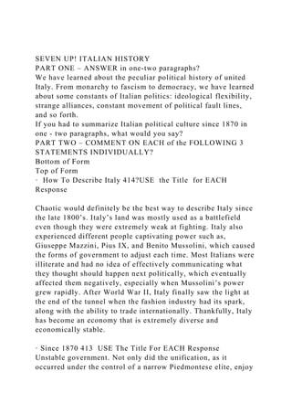 SEVEN UP! ITALIAN HISTORY
PART ONE – ANSWER in one-two paragraphs?
We have learned about the peculiar political history of united
Italy. From monarchy to fascism to democracy, we have learned
about some constants of Italian politics: ideological flexibility,
strange alliances, constant movement of political fault lines,
and so forth.
If you had to summarize Italian political culture since 1870 in
one - two paragraphs, what would you say?
PART TWO – COMMENT ON EACH of the FOLLOWING 3
STATEMENTS INDIVIDUALLY?
Bottom of Form
Top of Form
· How To Describe Italy 414?USE the Title for EACH
Response
Chaotic would definitely be the best way to describe Italy since
the late 1800’s. Italy’s land was mostly used as a battlefield
even though they were extremely weak at fighting. Italy also
experienced different people captivating power such as,
Giuseppe Mazzini, Pius IX, and Benito Mussolini, which caused
the forms of government to adjust each time. Most Italians were
illiterate and had no idea of effectively communicating what
they thought should happen next politically, which eventually
affected them negatively, especially when Mussolini’s power
grew rapidly. After World War II, Italy finally saw the light at
the end of the tunnel when the fashion industry had its spark,
along with the ability to trade internationally. Thankfully, Italy
has become an economy that is extremely diverse and
economically stable.
· Since 1870 413 USE The Title For EACH Response
Unstable government. Not only did the unification, as it
occurred under the control of a narrow Piedmontese elite, enjoy
 