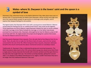 Wales- where St. Dwywen is the lovers' saint and the spoon is a
                symbol of love
Dwynwen's Day, otherwise known as the Welsh Valentine's Day, takes place every year on
January 25th. It commemorates the Welsh Saint Dwynwen, whose ancient and tragic love
story has inspired Welsh people for generations to exchange cards and gifts, and to
express their deepest feelings for one another.

The legend states that Dwynwen fell in love with a young prince named Maeron. Maeron
reciprocated her feelings but for an undetermined reason, they could not be together.
Three hypotheses are that a) Maeron raped Dwynwen despite her wish to remain celibate
until after marriage, b) her father forbade the marriage, or c) her father had already
promised her to someone else. Dwynwen, distraught by her love for Maeron, prays to fall
out of love with him. An angel answers her prayers by bringing her a potion that erases
her love for Maeron and turns him to ice.

God then grants Dwynwen three requests. First, she asks God to free Maeron from his icy
tomb. Then, she asks him to make her the Patron Saint of Lovers, and to let her remain
unmarried for the rest of her life. When God grants these requests, Dwynwen dedicates
herself to the church and founds the above-mentioned convent on Llanddwyn Island.

Traditionally, St. Dwynwen's Day is celebrated by giving and receiving lovespoons. The
Welsh lovespoon dates back to the 17th century when young men would carve them from
a single piece of wood, decorate the handle with romantic symbols and then give them to
the lady who had caught their eye. The earliest surviving example, dating from around
1667, is on display at the Welsh Folk Museum in St. Fagans, Cardiff. That shows they last a
lot longer than the traditional Valentine's Day rose!
 